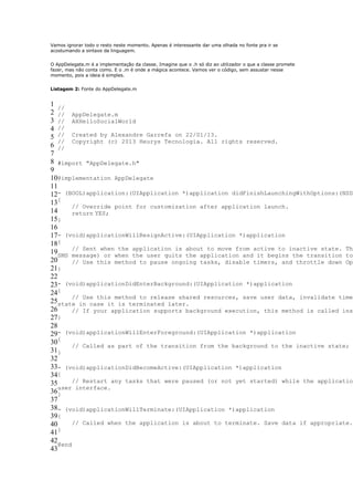 Vamos ignorar todo o resto neste momento. Apenas é interessante dar uma olhada no fonte pra ir se
acostumando a sintaxe da linguagem.


O AppDelegate.m é a implementação da classe. Imagine que o .h só diz ao utilizador o que a classe promete
fazer, mas não conta como. E o .m é onde a mágica acontece. Vamos ver o código, sem assustar nesse
momento, pois a ideia é simples.


Listagem 2: Fonte do AppDelegate.m


1 //
2 // AppDelegate.m
3 // AXHelloSocialWorld
4 //
5 // Created by Alexandre Garrefa on 22/01/13.
   // Copyright (c) 2013 Heurys Tecnologia. All rights reserved.
6 //
7
8 #import "AppDelegate.h"
9
10@implementation AppDelegate
11
12- (BOOL)application:(UIApplication *)application didFinishLaunchingWithOptions:(NSDi
13{     // Override point for customization after application launch.
14      return YES;
15}
16
17- (void)applicationWillResignActive:(UIApplication *)application
18{
19SMS // Sent whenwhen application is about to move from active to inactive state. Thi
                     the
        message) or      the user quits the application and it begins the transition to
20      // Use this method to pause ongoing tasks, disable timers, and throttle down Ope
21}
22
23- (void)applicationDidEnterBackground:(UIApplication *)application
24{
        // Use this method to release shared resources, save user data, invalidate timer
25state in case it is terminated later.
26      // If your application supports background execution, this method is called inst
27}
28
29- (void)applicationWillEnterForeground:(UIApplication *)application
30{     // Called as part of the transition from the background to the inactive state; h
31}
32
33- (void)applicationDidBecomeActive:(UIApplication *)application
34{
35      // Restart any tasks that were paused (or not yet started) while the application
   user interface.
36}
37
38- (void)applicationWillTerminate:(UIApplication *)application
39{
40      // Called when the application is about to terminate. Save data if appropriate.
   }
41
42
   @end
43
 