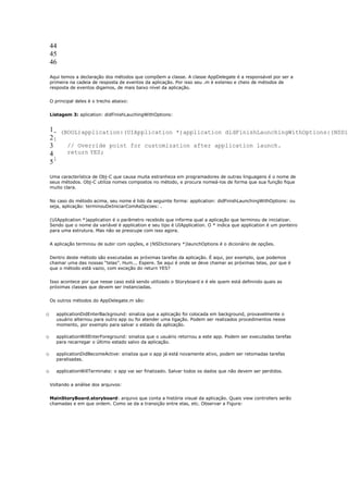 44
    45
    46

    Aqui temos a declaração dos métodos que compõem a classe. A classe AppDelegate é a responsável por ser a
    primeira na cadeia de resposta de eventos da aplicação. Por isso seu .m é extenso e cheio de métodos de
    resposta de eventos digamos, de mais baixo nível da aplicação.


    O principal deles é o trecho abaixo:


    Listagem 3: aplication: didFinishLauchingWithOptions:


    1- (BOOL)application:(UIApplication *)application didFinishLaunchingWithOptions:(NSDic
    2{
    3    // Override point for customization after application launch.
    4    return YES;
      }
    5

    Uma característica de Obj-C que causa muita estranheza em programadores de outras linguagens é o nome de
    seus métodos. Obj-C utiliza nomes compostos no método, e procura nomeá-los de forma que sua função fique
    muito clara.


    No caso do método acima, seu nome é lido da seguinte forma: application: didFinishLaunchingWithOptions: ou
    seja, aplicação: terminouDeIniciarComAsOpcoes: .


    (UIApplication *)application é o parâmetro recebido que informa qual a aplicação que terminou de inicializar.
    Sendo que o nome da variável é application e seu tipo é UIApplication. O * indica que application é um ponteiro
    para uma estrutura. Mas não se preocupe com isso agora.


    A aplicação terminou de subir com opções, e (NSDictionary *)launchOptions é o dicionário de opções.


    Dentro deste método são executadas as próximas tarefas da aplicação. É aqui, por exemplo, que podemos
    chamar uma das nossas “telas”. Hum... Espere. Se aqui é onde se deve chamar as próximas telas, por que é
    que o método está vazio, com exceção do return YES?


    Isso acontece por que nesse caso está sendo utilizado o Storyboard e é ele quem está definindo quais as
    próximas classes que devem ser instanciadas.


    Os outros métodos do AppDelegate.m são:


o      applicationDidEnterBackground: sinaliza que a aplicação foi colocada em background, provavelmente o
       usuário alternou para outro app ou foi atender uma ligação. Podem ser realizados procedimentos nesse
       momento, por exemplo para salvar o estado da aplicação.

o      applicationWillEnterForeground: sinaliza que o usuário retornou a este app. Podem ser executadas tarefas
       para recarregar o último estado salvo da aplicação.

o      applicationDidBecomeActive: sinaliza que o app já está novamente ativo, podem ser retomadas tarefas
       paralisadas.

o      applicationWillTerminate: o app vai ser finalizado. Salvar todos os dados que não devem ser perdidos.


    Voltando a análise dos arquivos:


    MainStoryBoard.storyboard: arquivo que conta a história visual da aplicação. Quais view controllers serão
    chamadas e em que ordem. Como se da a transição entre elas, etc. Observar a Figura:
 