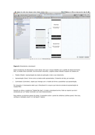 Figura 6: Entendendo a storyboard


    Antes de falarmos do Storyboard, é bom deixar claro que o Cocoa trabalha com o padrão de desenvolvimento
    MVC, ou Model-View-Controller. De forma bem resumida, o objetivo desse método é separar as classes em:


o      Modelo (Model): representação dos dados da aplicação e todo o seu tratamento.

o      Apresentação (View): forma como os dados serão apresentados. O desenho da tela, por exemplo.

o      Controlador (Controller): objeto que interage com o modelo de forma a possibilitar sua apresentação.


    Por enquanto, é interessante saber que o Storyboard é o arquivo que trata da camada de apresentação do
    modelo MVC.


    Quando se utiliza o modelo de “Tabbed Bar App”, é criado o storyboard acima. Pode-se reparar que ele é
    constituído por um Tabbar Controller com dois ViewControllers.


    Para realizar os próximos passos do artigo, é necessário exibir o painel de utilitários (utilities panel). Para isso,
    verifique a indicação visual 1 e 2 da figura 7 abaixo.
 