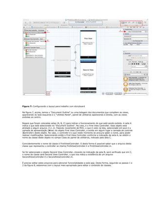 Figura 7: Configurando o layout para trabalho com storyboard


Na figura 7, acima, temos o “Document Outline“ ou uma listagem dos documentos que compõem as views,
aparecendo do lado esquerdo e o “Utilities Panel“, painel de utilitários aparecendo à direita, com as views
exibidas ao centro.


Repare que foram colocadas setas (A, B, C) para indicar o funcionamento do que está sendo exibido. A seta A
indica o que está selecionado no “Document Outline“. No caso, é o First View Controller. Esse objeto está
atrelado a algum arquivo .h e .m. Falando novamente de MVC, o que é visto na tela, selecionado em azul é a
camada de apresentação (View) do objeto First View Controller, e existe em algum lugar a camada de controle
(Controller) deste objeto. No caso, o controller é o que neste momento se procura saber o nome, para poder
realizar modificações. Selecionando então o First View Controller conforme a indicação da seta A, se obtém o
nome da classe deste objeto no campo Class do painel de utilitários, indicado pela seta C.


Coincidentemente o nome da classe é FirstViewController. E desta forma é possível saber que o arquivo desta
classe que representa o controller se chama FirstViewController.h e FirstViewController.m.


Se for selecionado o objeto Second View Controller, clicando na indicação da seta B, será verificado que em C,
o nome da classe será Second View Controller, o que nos indica a existência de um arquivo
SecondViewController.h e SecondViewController.m.


É preciso editar estes arquivos para adicionar funcionalidades a este app. Desta forma, seguindo os passos 1 e
2 da figura 8, estaremos com o layout mais apropriado para editar o conteúdo de classes.
 
