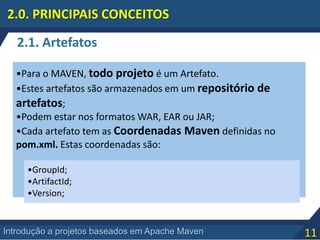 11Introdução a projetos baseados em Apache Maven
2.0. PRINCIPAIS CONCEITOS
•Para o MAVEN, todo projeto é um Artefato.
•Estes artefatos são armazenados em um repositório de
artefatos;
•Podem estar nos formatos WAR, EAR ou JAR;
•Cada artefato tem as Coordenadas Maven definidas no
pom.xml. Estas coordenadas são:
2.1. Artefatos
•GroupId;
•ArtifactId;
•Version;
 