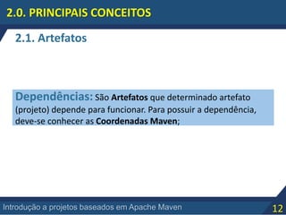 12Introdução a projetos baseados em Apache Maven
2.0. PRINCIPAIS CONCEITOS
Dependências: São Artefatos que determinado artefato
(projeto) depende para funcionar. Para possuir a dependência,
deve-se conhecer as Coordenadas Maven;
2.1. Artefatos
 