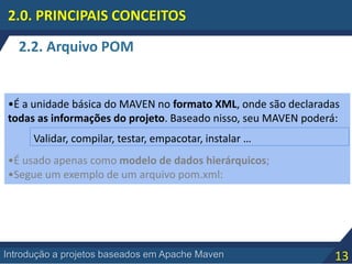 13Introdução a projetos baseados em Apache Maven
2.2. Arquivo POM
2.0. PRINCIPAIS CONCEITOS
•É a unidade básica do MAVEN no formato XML, onde são declaradas
todas as informações do projeto. Baseado nisso, seu MAVEN poderá:
•É usado apenas como modelo de dados hierárquicos;
•Segue um exemplo de um arquivo pom.xml:
Validar, compilar, testar, empacotar, instalar …
 