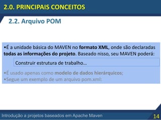 14Introdução a projetos baseados em Apache Maven
2.2. Arquivo POM
2.0. PRINCIPAIS CONCEITOS
•É a unidade básica do MAVEN no formato XML, onde são declaradas
todas as informações do projeto. Baseado nisso, seu MAVEN poderá:
•É usado apenas como modelo de dados hierárquicos;
•Segue um exemplo de um arquivo pom.xml:
Construir estrutura de trabalho…
 