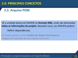 15Introdução a projetos baseados em Apache Maven
2.2. Arquivo POM
2.0. PRINCIPAIS CONCEITOS
•É a unidade básica do MAVEN no formato XML, onde são declaradas
todas as informações do projeto. Baseado nisso, seu MAVEN poderá:
•É usado apenas como modelo de dados hierárquicos;
•Segue um exemplo de um arquivo pom.xml:
Definir dependências.
 