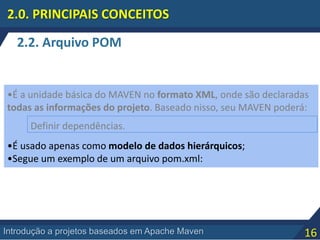 16Introdução a projetos baseados em Apache Maven
2.2. Arquivo POM
2.0. PRINCIPAIS CONCEITOS
•É a unidade básica do MAVEN no formato XML, onde são declaradas
todas as informações do projeto. Baseado nisso, seu MAVEN poderá:
•É usado apenas como modelo de dados hierárquicos;
•Segue um exemplo de um arquivo pom.xml:
Definir dependências.
 