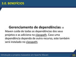 33Introdução a projetos baseados em Apache Maven
3.0. BENEFÍCIOS
Gerenciamento de dependências: o
Maven cuida de todas as dependências dos seus
projetos e as adiciona no classpath. Caso uma
dependência dependa de outro recurso, este também
será instalado no classpath;
 