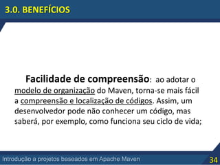 34Introdução a projetos baseados em Apache Maven
3.0. BENEFÍCIOS
Facilidade de compreensão: ao adotar o
modelo de organização do Maven, torna-se mais fácil
a compreensão e localização de códigos. Assim, um
desenvolvedor pode não conhecer um código, mas
saberá, por exemplo, como funciona seu ciclo de vida;
 