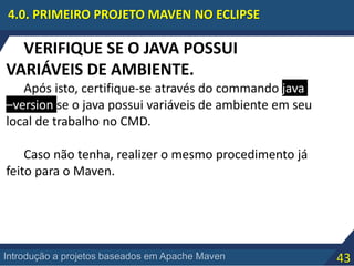 43Introdução a projetos baseados em Apache Maven
4.0. PRIMEIRO PROJETO MAVEN NO ECLIPSE
VERIFIQUE SE O JAVA POSSUI
VARIÁVEIS DE AMBIENTE.
Após isto, certifique-se através do commando java
–version se o java possui variáveis de ambiente em seu
local de trabalho no CMD.
Caso não tenha, realizer o mesmo procedimento já
feito para o Maven.
 