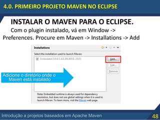 48Introdução a projetos baseados em Apache Maven
4.0. PRIMEIRO PROJETO MAVEN NO ECLIPSE
INSTALAR O MAVEN PARA O ECLIPSE.
Com o plugin instalado, vá em Window ->
Preferences. Procure em Maven -> Installations -> Add
Adicione o diretório onde o
Maven está instalado
 