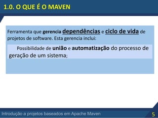 5Introdução a projetos baseados em Apache Maven
Ferramenta que gerencia dependências e ciclo de vida de
projetos de software. Esta gerencia inclui:
Possibilidade de união e automatização do processo de
geração de um sistema;
1.0. O QUE É O MAVEN
 