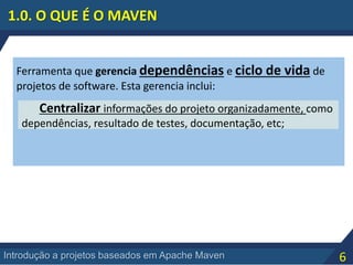 6Introdução a projetos baseados em Apache Maven
Ferramenta que gerencia dependências e ciclo de vida de
projetos de software. Esta gerencia inclui:
Centralizar informações do projeto organizadamente, como
dependências, resultado de testes, documentação, etc;
1.0. O QUE É O MAVEN
 