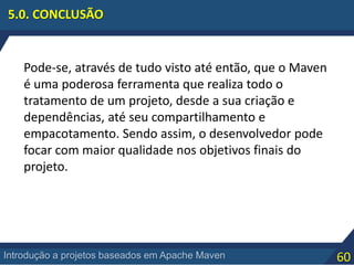 60Introdução a projetos baseados em Apache Maven
5.0. CONCLUSÃO
Pode-se, através de tudo visto até então, que o Maven
é uma poderosa ferramenta que realiza todo o
tratamento de um projeto, desde a sua criação e
dependências, até seu compartilhamento e
empacotamento. Sendo assim, o desenvolvedor pode
focar com maior qualidade nos objetivos finais do
projeto.
 