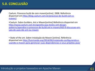 61Introdução a projetos baseados em Apache Maven
5.0. CONCLUSÃO
Caelum. Processo build de com maven[online]. 2008. Referência
disponível em http://blog.caelum.com.br/processo-de-build-com-o-
maven/;
•Caelum. Sobre builders, Ant e Maven[online].Referência disponível em
http://www.caelum.com.br/apostila-java-testes-xml-design-
patterns/apendice-o-processo-de-build-ant-e-maven/#10-9-discussao-em-
sala-de-aula-ide-ant-ou-maven
• State of the art. Sobre instalação do Maven [online]. Referência
disponível em http://luizricardo.org/2014/06/instalando-configurando-e-
usando-o-maven-para-gerenciar-suas-dependencias-e-seus-projetos-java/
 