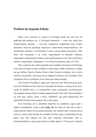 Prefácio da Segunda Edição
Muita coisa aconteceu no mundo da Psicologia desde que este livro foi
publicado pela primeira vez. A Psicologia Humanista — como vem sendo mais
freqüentemente chamada — está hoje solidamente estabelecida como terceira
alternativa viável da psicologia objetivista e behaviorista (mecanomórfica) e do
freudianismo ortodoxo. A sua literatura é vasta e está em rápido crescimento. Além
disso, está começando a ser usada, especialmente na educação, indústria,
organização e administração, terapia e auto-aperfeiçoamento e por vários indivíduos,
revistas e organizações “eupsiquianos” (ver a Rede Eupsiquiana, págs. 275-279).
Devo confessar que acabei pensando nessa tendência humanista da Psicologia
como uma revolução no mais verdadeiro e mais antigo sentido da palavra, o sentido
em que Galileu, Darwin, Enstein, Freud e Marx fizeram revoluções, isto é, novos
caminhos de perceber e de pensar, novas imagens do homem e da sociedade, novas
concepções éticas e axiológicas, novos rumos por onde enveredar.
Esta Terceira Psicologia é agora uma faceta de uma Weltanschauung geral,
uma nova filosofia da vida, uma nova concepção do homem, o começo de um novo
século de trabalho (isto é, se conseguirmos sustar, entrementes, um holocausto).
Para qualquer homem de boa vontade, qualquer homem “pró vida”, há um trabalho a
ser feito aqui, efetivo, probo e eficaz, satisfatório, que pode proporcionar um
significado fecundo à nossa própria vida e à dos outros.
Essa Psicologia não é puramente descritiva ou acadêmica; sugere ação e
implica conseqüências. Ajuda a gerar [pág. 11] um modo de vida, não só para a
própria pessoa, dentro da sua psique particular, mas também para a mesma pessoa
como ser social, como membro da sociedade. De fato, ajuda a compreender até que
ponto esses dois aspectos da vida estão realmente relacionados entre si.
Fundamentalmente, a pessoa que fornece a melhor ajuda é a “boa pessoa”. Quantas
 
