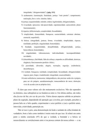 integridade; “obrigatoriedade”); [pág. 111]
3) acabamento; (terminação; finalidade; justiça: “está pronto”; cumprimento;
realização; finis e telos; destino; fado);
4) justiça; (equanimidade; método; ordem; legitimidade; obrigatoriedade),
5) vivacidade; (processo; não-passividade; espontaneidade; autocontrole; pleno
funcionamento);
6) riqueza; (diferenciação, complexidade; fecundidade);
7) simplicidade; (honestidade; franqueza; essencialidade; estrutura abstrata,
essencial, esqueletal);
8) beleza; (integridade; justeza; forma; vivacidade; simplicidade; riqueza;
totalidade; perfeição; singularidade; honestidade);
9) bondade; (equanimidade; desejabilidade; obrigatoriedade; justiça;
benevolência; honestidade);
10) singularidade; (idiossincrasia; individualidade; incomparabilidade;
novidade);
11) desembaraço; (facilidade; falta de esforço; empenho ou dificuldade; destreza;
elegância; funcionamento perfeito e belo) ;
12) jocosidade; (diversão; alegria; recreação; regozijo; exuberância;
desembaraço);
13) verdade; franqueza; realidade; (simplicidade; fecundidade; obrigatoriedade;
riqueza; puro, limpo e inadulterado; integridade; essencialidade);
14) auto-sufieiência; (autonomia; independência; não precisar senão de si próprio
para ser ele próprio; autodeterminação; transcendência do meio; distinção;
viver de acordo com as próprias leis).
É claro que esses valores não são mutuamente exclusivos. Não são separados
ou distintos, mas sobrepõem-se ou fundem-se entre si. Em última análise, são todos
eles facetas de Ser, em vez de parcelas. Vários desses aspectos subirão ao primeiro
plano da cognição, dependendo dá operação que a revelou, por exemplo, perceber a
pessoa bela ou o belo quadro, experimentar o sexo perfeito e (ou) o perfeito amor,
introvisão, criatividade, parturição etc.
Não só isso é, pois, uma demonstração da fusão e unidade da velha trindade de
verdadeiro, bom e belo como também é muito mais do que isso. Já relatei em outra
parte a minha conclusão (97) de que a verdade, a bondade e a beleza só
razoavelmente se correlacionam entre si na pessoa comum da nossa cultura — e na
 
