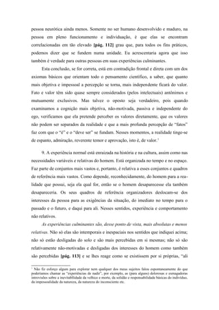 pessoa neurótica ainda menos. Somente no ser humano desenvolvido e maduro, na
pessoa em pleno funcionamento e individuação, é que elas se encontram
correlacionadas em tão elevado [pág. 112] grau que, para todos os fins práticos,
podemos dizer que se fundem numa unidade. Eu acrescentaria agora que isso
também é verdade para outras pessoas em suas experiências culminantes.
Esta conclusão, se for correta, está em contradição frontal e direta com um dos
axiomas básicos que orientam todo o pensamento científico, a saber, que quanto
mais objetiva e impessoal a percepção se torna, mais independente ficará do valor.
Fato e valor têm sido quase sempre considerados (pelos intelectuais) antônimos e
mutuamente exclusivos. Mas talvez o oposto seja verdadeiro, pois quando
examinamos a cognição mais objetiva, não-motivada, passiva e independente do
ego, verificamos que ela pretende perceber os valores diretamente, que os valores
não podem ser separados da realidade e que a mais profunda percepção de “fatos”
faz com que o “é” e o “deve ser” se fundam. Nesses momentos, a realidade tinge-se
de espanto, admiração, reverente temor e aprovação, isto é, de valor.1
9. A experiência normal está enraizada na história e na cultura, assim como nas
necessidades variáveis e relativas do homem. Está organizada no tempo e no espaço.
Faz parte de conjuntos mais vastos e, portanto, é relativa a esses conjuntos e quadros
de referência mais vastos. Como depende, reconhecidamente, do homem para a rea-
lidade que possui, seja ela qual for, então se o homem desaparecesse ela também
desapareceria. Os seus quadros de referência organizadores deslocam-se dos
interesses da pessoa para as exigências da situação, do imediato no tempo para o
passado e o futuro, e daqui para ali. Nesses sentidos, experiência e comportamento
não relativos.
As experiências culminantes são, desse ponto de vista, mais absolutas e menos
relativas. Não só elas são intemporais e inespaciais nos sentidos que indiquei acima;
não só estão desligadas do solo e são mais percebidas em si mesmas; não só são
relativamente não-motivadas e desligadas dos interesses do homem como também
são percebidas [pág. 113] e se lhes reage como se existissem por si próprias, “ali
1
Não fiz esforço algum para explorar nem qualquer dos meus sujeitos falou espontaneamente do que
poderíamos chamar as “experiências de nadir”, por exemplo, as (para alguns) dolorosas e esmagadoras
introvisões sobre a inevitabllidade da velhice e morte, da solidão e responsabilidade básicas do indivíduo,
da impessoalidade da natureza, da natureza do inconsciente etc.
 