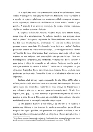 10. A cognição comum é um processo muito ativo. Caracteristicamente, é uma
espécie de configuração e seleção pelo observador. Ele escolhe o que vai perceber e
o que não vai perceber, relaciona-o com as suas necessidades, temores e interesses,
dá-lhe organização, ordenando-o e reordenando-o. Numa palavra, trabalha o que
percebe. A cognição é um processo consumidor de energia. Implica vivacidade,
vigilância e tensão e, portanto, é fatigante.
A S-cognição é muito mais passiva e receptiva do que ativa, embora, é claro,
nunca possa sê-lo completamente. As melhores descrições que encontrei dessa
espécie “passiva” de cognição chegam-nos dos filósofos orientais, especialmente de
Lao-Tsé e dos filósofos tauístas. Krishnamurti (85) tem uma excelente expressão
para descrever os meus dados. Ele chama-lhe “consciência sem escolha”. Também
poderíamos chamar-lhe “consciência sem desejo”. A concepção tauísta de “deixar
ser” também diz o que estou tentando dizer, a saber, que a percepção pode ser mais
tolerante do que exigente, mais contemplativa do que convincente. Posso ser
humilde perante a experiência, não interferindo, recebendo mais do que tomando, e
pode deixar o objeto de percepção ser ele próprio. Acode-me também aqui a
descrição freudiana da “atenção à deriva”.1
Também esta é mais passiva do que
ativa, mais desprendida do que egocêntrica, mais divagante do que vigilante, mais
paciente do que impaciente. É mais olhar do que ver, rendendo-se e submetendo-se à
experiência.
Também achei útil um recente memorando de John Shlien (155) sobre a
diferença entre o ouvir passivo e o ouvir ativo e forçoso. O bom terapeuta deve estar
apto a escutar mais no sentido de receber do que no de tomar, a fim de poder ouvir o
que realmente é dito, em vez do que espera ouvir ou exige ouvir. Ele não deve
impor-se, mas, [pág. 115] antes, deixar que as palavras fluam para ele. Só assim o
padrão e a forma do que é dito podem ser assimilados. Caso contrário, estaremos
ouvindo unicamente as nossas próprias teorias e expectativas.
De fato, podemos dizer que é esse critério, o de estar apto a ser receptivo e
passivo, que distingue o bom terapeuta do medíocre, em qualquer escola. O tom
terapeuta está apto a perceber cada pessoa em suas próprias condições e sem o
impulso para taxonomizar, para estabelecer categorias e rubricas, para classificar e
1
Free-floating attentian é a expressão cunhada por Freud para designar uma atenção genérica que não se
prende a objetos ou situações especificas e flutua livremente de uns para outros. (N. do T.)
 