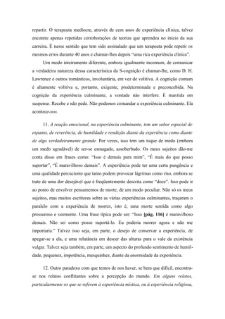repartir. O terapeuta medíocre, através de cem anos de experiência clínica, talvez
encontre apenas repetidas corroborações de teorias que aprendeu no início da sua
carreira. É nesse sentido que tem sido assinalado que um terapeuta pode repetir os
mesmos erros durante 40 anos e chamar-lhes depois “uma rica experiência clínica”.
Um modo inteiramente diferente, embora igualmente incomum, de comunicar
a verdadeira natureza dessa característica da S-cognição é chamar-lhe, como D. H.
Lawrence e outros românticos, involuntária, em vez de volitiva. A cognição comum
é altamente volitiva e, portanto, exigente, predeterminada e preconcebida. Na
cognição da experiência culminante, a vontade não interfere. É mantida em
suspenso. Recebe e não pede. Não podemos comandar a experiência culminante. Ela
acontece-nos.
11. A reação emocional, na experiência culminante, tem um sabor especial de
espanto, de reverência, de humildade e rendição diante da experiência como diante
de algo verdadeiramente grande. Por vezes, isso tem um toque de medo (embora
um medo agradável) de ser-se esmagado, assoberbado. Os meus sujeitos dão-me
conta disso em frases como: “Isso é demais para mim”, “É mais do que posso
suportar”, “É maravilhoso demais”. A experiência pode ter uma certa pungência e
uma qualidade percuciente que tanto podem provocar lágrimas como riso, embora se
trate de uma dor desejável que é freqüentemente descrita como “doce”. Isso pode ir
ao ponto de envolver pensamentos de morte, de um modo peculiar. Não só os meus
sujeitos, mas muitos escritores sobre as várias experiências culminantes, traçaram o
paralelo com a experiência de morrer, isto é, uma morte sentida como algo
pressuroso e veemente. Uma frase típica pode ser: “Isso [pág. 116] é maravilhoso
demais. Não sei como posso suportá-lo. Eu poderia morrer agora e não me
importaria.” Talvez isso seja, em parte, o desejo de conservar a experiência, de
apegar-se a ela, e uma relutância em descer das alturas para o vale da existência
vulgar. Talvez seja também, em parte, um aspecto do profundo sentimento de humil-
dade, pequenez, impotência, mesquinhez, diante da enormidade da experiência.
12. Outro paradoxo com que temos de nos haver, se bem que difícil, encontra-
se nos relatos conflitantes sobre a percepção do mundo. Em alguns relatos,
particularmente os que se referem à experiência mística, ou à experiência religiosa,
 