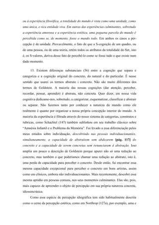 ou à experiência filosófica, a totalidade do mundo é vista como uma unidade, como
uma única, e rica entidade viva. Em outras das experiências culminantes, sobretudo
a experiência amorosa e a experiência estética, uma pequena parcela do mundo é
percebida como se, de momento, fosse o mundo todo. Em ambos os casos a per-
cepção é de unidade. Provavelmente, o fato de que a S-cognição de um quadro, ou
de uma pessoa, ou de uma teoria, retém todos os atributos da totalidade do Ser, isto
é, os S-valores, deriva desse fato de percebê-lo como se fosse tudo o que existe num
dado momento.
13. Existem diferenças substanciais (56) entre a cognição que separa e
categoriza e a cognição original do concreto, do natural e do particular. É nesse
sentido que usarei os termos abstrato i concreto. Não são muito diferentes dos
termos de Goldstein. A maioria das nossas cognições (dar atenção, perceber,
recordar, pensar, aprender) é abstrata, não concreta. Quer dizer, em nossa vida
cognitiva dedicamo-nos, sobretudo, a categorizar, esquematizar, classificar e abstrair
ou separar. Não fazemos tanto por conhecer a natureza do mundo como ele
realmente é quanto por organizar a nossa própria concepção interior do mundo. A
maioria da experiência é filtrada através do nosso sistema de categorias, construtos e
rubricas, como Schachtel (147) também sublinhou em seu trabalho clássico sobre
“Amnésia Infantil e o Problema da Memória”. Fui levado a essa diferenciação pelos
meus estudos sobre individuação, descobrindo nas pessoas individuacionantes,
simultaneamente, a capacidade de abstraírem sem abdicarem [pág. 117] do
concreto e a capacidade de serem concretas sem renunciarem à abstração. Isso
amplia um pouco a descrição de Goldstein porque apurei não só uma redução ao
concreto, mas também o que poderíamos chamar uma redução ao abstrato, isto é,
uma perda de capacidade para perceber o concreto. Desde então, fui encontrar essa
mesma capacidade excepcional para perceber o concreto em bons artistas, assim
como em clínicos, embora não individuacionantes. Mais recentemente, descobri essa
mesma aptidão em pessoas comuns, nos seus momentos culminantes. Elas são, pois,
mais capazes de apreender o objeto de percepção em sua própria natureza concreta,
idiossincrásica.
Como essa espécie de percepção idiográfica tem sido habitualmente descrita
como o cerne da percepção estética, como em Northrop (127a), por exemplo, uma e
 