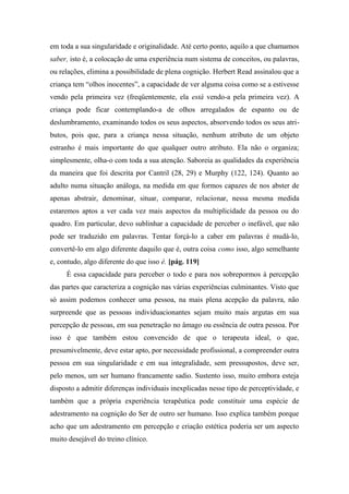 em toda a sua singularidade e originalidade. Até certo ponto, aquilo a que chamamos
saber, isto é, a colocação de uma experiência num sistema de conceitos, ou palavras,
ou relações, elimina a possibilidade de plena cognição. Herbert Read assinalou que a
criança tem “olhos inocentes”, a capacidade de ver alguma coisa como se a estivesse
vendo pela primeira vez (freqüentemente, ela está vendo-a pela primeira vez). A
criança pode ficar contemplando-a de olhos arregalados de espanto ou de
deslumbramento, examinando todos os seus aspectos, absorvendo todos os seus atri-
butos, pois que, para a criança nessa situação, nenhum atributo de um objeto
estranho é mais importante do que qualquer outro atributo. Ela não o organiza;
simplesmente, olha-o com toda a sua atenção. Saboreia as qualidades da experiência
da maneira que foi descrita por Cantril (28, 29) e Murphy (122, 124). Quanto ao
adulto numa situação análoga, na medida em que formos capazes de nos abster de
apenas abstrair, denominar, situar, comparar, relacionar, nessa mesma medida
estaremos aptos a ver cada vez mais aspectos da multiplicidade da pessoa ou do
quadro. Em particular, devo sublinhar a capacidade de perceber o inefável, que não
pode ser traduzido em palavras. Tentar forçá-lo a caber em palavras é mudá-lo,
convertê-lo em algo diferente daquilo que é, outra coisa como isso, algo semelhante
e, contudo, algo diferente do que isso é. [pág. 119]
É essa capacidade para perceber o todo e para nos sobrepormos à percepção
das partes que caracteriza a cognição nas várias experiências culminantes. Visto que
só assim podemos conhecer uma pessoa, na mais plena acepção da palavra, não
surpreende que as pessoas individuacionantes sejam muito mais argutas em sua
percepção de pessoas, em sua penetração no âmago ou essência de outra pessoa. Por
isso é que também estou convencido de que o terapeuta ideal, o que,
presumivelmente, deve estar apto, por necessidade profissional, a compreender outra
pessoa em sua singularidade e em sua integralidade, sem pressupostos, deve ser,
pelo menos, um ser humano francamente sadio. Sustento isso, muito embora esteja
disposto a admitir diferenças individuais inexplicadas nesse tipo de perceptividade, e
também que a própria experiência terapêutica pode constituir uma espécie de
adestramento na cognição do Ser de outro ser humano. Isso explica também porque
acho que um adestramento em percepção e criação estética poderia ser um aspecto
muito desejável do treino clínico.
 