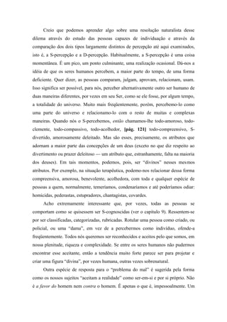 Creio que podemos aprender algo sobre uma resolução naturalista desse
dilema através do estudo das pessoas capazes de individuação e através da
comparação dos dois tipos largamente distintos de percepção até aqui examinados,
isto é, a S-percepção e a D-percepção. Habitualmente, a S-percepção é uma coisa
momentânea. É um pico, um ponto culminante, uma realização ocasional. Dá-nos a
idéia de que os seres humanos percebem, a maior parte do tempo, de uma forma
deficiente. Quer dizer, as pessoas comparam, julgam, aprovam, relacionam, usam.
Isso significa ser possível, para nós, perceber alternativamente outro ser humano de
duas maneiras diferentes, por vezes em seu Ser, como se ele fosse, por algum tempo,
a totalidade do universo. Muito mais freqüentemente, porém, percebemo-lo como
uma parte do universo e relacionamo-lo com o resto de muitas e complexas
maneiras. Quando nós o S-percebemos, então chamamos-lhe todo-amoroso, todo-
clemente, todo-compassivo, todo-acolhedor, [pág. 121] todo-compreensivo, S-
divertido, amorosamente deleitado. Mas são esses, precisamente, os atributos que
adornam a maior parte das concepções de um deus (exceto no que diz respeito ao
divertimento ou prazer deleitoso — um atributo que, estranhamente, falta na maioria
dos deuses). Em tais momentos, podemos, pois, ser “divinos” nesses mesmos
atributos. Por exemplo, na situação terapêutica, podemo-nos relacionar dessa forma
compreensiva, amorosa, benevolente, acolhedora, com toda e qualquer espécie de
pessoas a quem, normalmente, temeríamos, condenaríamos e até poderíamos odiar:
homicidas, pederastas, estupradores, chantagistas, covardes.
Acho extremamente interessante que, por vezes, todas as pessoas se
comportam como se quisessem ser S-cognoscidas (ver o capítulo 9). Ressentem-se
por ser classificadas, categorizadas, rubricadas. Rotular uma pessoa como criado, ou
policial, ou uma “dama”, em vez de a percebermos como indivíduo, ofende-a
freqüentemente. Todos nós queremos ser reconhecidos e aceitos pelo que somos, em
nossa plenitude, riqueza e complexidade. Se entre os seres humanos não pudermos
encontrar esse aceitante, então a tendência muito forte parece ser para projetar e
criar uma figura “divina”, por vezes humana, outras vezes sobrenatural.
Outra espécie de resposta para o “problema do mal” é sugerida pela forma
como os nossos sujeitos “aceitam a realidade” como ser-em-si e por si próprio. Não
é a favor do homem nem contra o homem. Ê apenas o que é, impessoalmente. Um
 