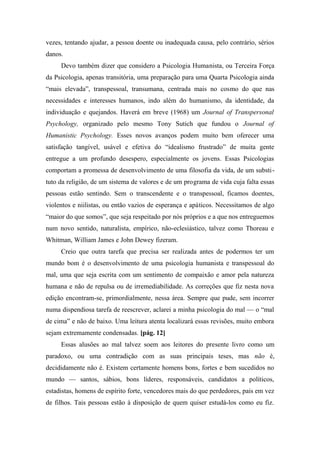 vezes, tentando ajudar, a pessoa doente ou inadequada causa, pelo contrário, sérios
danos.
Devo também dizer que considero a Psicologia Humanista, ou Terceira Força
da Psicologia, apenas transitória, uma preparação para uma Quarta Psicologia ainda
“mais elevada”, transpessoal, transumana, centrada mais no cosmo do que nas
necessidades e interesses humanos, indo além do humanismo, da identidade, da
individuação e quejandos. Haverá em breve (1968) um Journal of Transpersonal
Psychology, organizado pelo mesmo Tony Sutich que fundou o Journal of
Humanistic Psychology. Esses novos avanços podem muito bem oferecer uma
satisfação tangível, usável e efetiva do “idealismo frustrado” de muita gente
entregue a um profundo desespero, especialmente os jovens. Essas Psicologias
comportam a promessa de desenvolvimento de uma filosofia da vida, de um substi-
tuto da religião, de um sistema de valores e de um programa de vida cuja falta essas
pessoas estão sentindo. Sem o transcendente e o transpessoal, ficamos doentes,
violentos e niilistas, ou então vazios de esperança e apáticos. Necessitamos de algo
“maior do que somos”, que seja respeitado por nós próprios e a que nos entreguemos
num novo sentido, naturalista, empírico, não-eclesiástico, talvez como Thoreau e
Whitman, William James e John Dewey fizeram.
Creio que outra tarefa que precisa ser realizada antes de podermos ter um
mundo bom é o desenvolvimento de uma psicologia humanista e transpessoal do
mal, uma que seja escrita com um sentimento de compaixão e amor pela natureza
humana e não de repulsa ou de irremediabilidade. As correções que fiz nesta nova
edição encontram-se, primordialmente, nessa área. Sempre que pude, sem incorrer
numa dispendiosa tarefa de reescrever, aclarei a minha psicologia do mal — o “mal
de cima” e não de baixo. Uma leitura atenta localizará essas revisões, muito embora
sejam extremamente condensadas. [pág. 12]
Essas alusões ao mal talvez soem aos leitores do presente livro como um
paradoxo, ou uma contradição com as suas principais teses, mas não é,
decididamente não é. Existem certamente homens bons, fortes e bem sucedidos no
mundo — santos, sábios, bons líderes, responsáveis, candidatos a políticos,
estadistas, homens de espírito forte, vencedores mais do que perdedores, pais em vez
de filhos. Tais pessoas estão à disposição de quem quiser estudá-los como eu fiz.
 