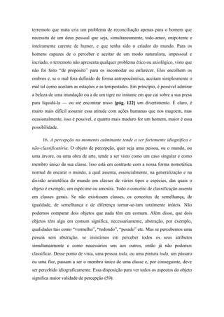 terremoto que mata cria um problema de reconciliação apenas para o homem que
necessita de um deus pessoal que seja, simultaneamente, todo-amor, onipotente e
inteiramente carente de humor, e que tenha sido o criador do mundo. Para os
homens capazes de o perceber e aceitar de um modo naturalista, impessoal e
incriado, o terremoto não apresenta qualquer problema ético ou axiológico, visto que
não foi feito “de propósito” para os incomodar ou enfurecer. Eles encolhem os
ombros e, se o mal fora definido de forma antropocêntrica, aceitam simplesmente o
mal tal como aceitam as estações e as tempestades. Em princípio, é possível admirar
a beleza de uma inundação ou a de um tigre no instante em que cai sobre a sua presa
para liquidá-la — ou até encontrar nisso [pág. 122] um divertimento. É claro, é
muito mais difícil assumir essa atitude com ações humanas que nos magoem, mas
ocasionalmente, isso é possível, e quanto mais maduro for um homem, maior é essa
possibilidade.
16. A percepção no momento culminante tende a ser fortemente idiográfica e
não-classificatória. O objeto de percepção, quer seja uma pessoa, ou o mundo, ou
uma árvore, ou uma obra de arte, tende a ser visto como um caso singular e como
membro único da sua classe. Isso está em contraste com a nossa forma nomotética
normal de encarar o mundo, a qual assenta, essencialmente, na generalização e na
divisão aristotélica do mundo em classes de vários tipos e espécies, das quais o
objeto é exemplo, um espécime ou amostra. Todo o conceito de classificação assenta
em classes gerais. Se não existissem classes, os conceitos de semelhança, de
igualdade, de semelhança e de diferença tornar-se-iam totalmente inúteis. Não
podemos comparar dois objetos que nada têm em comum. Além disso, que dois
objetos têm algo em comum significa, necessariamente, abstração, por exemplo,
qualidades tais como “vermelho”, “redondo”, “pesado” etc. Mas se percebemos uma
pessoa sem abstração, se insistimos em perceber todos os seus atributos
simultaneamente e como necessários uns aos outros, então já não podemos
classificar. Desse ponto de vista, uma pessoa toda, ou uma pintura toda, um pássaro
ou uma flor, passam a ser o membro único de uma classe e, por conseguinte, deve
ser percebido idiograficamente. Essa disposição para ver todos os aspectos do objeto
significa maior validade de percepção (59).
 