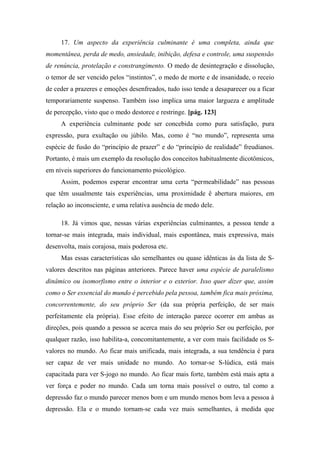 17. Um aspecto da experiência culminante é uma completa, ainda que
momentânea, perda de medo, ansiedade, inibição, defesa e controle, uma suspensão
de renúncia, protelação e constrangimento. O medo de desintegração e dissolução,
o temor de ser vencido pelos “instintos”, o medo de morte e de insanidade, o receio
de ceder a prazeres e emoções desenfreados, tudo isso tende a desaparecer ou a ficar
temporariamente suspenso. Também isso implica uma maior largueza e amplitude
de percepção, visto que o medo destorce e restringe. [pág. 123]
A experiência culminante pode ser concebida como pura satisfação, pura
expressão, pura exultação ou júbilo. Mas, como é “no mundo”, representa uma
espécie de fusão do “princípio de prazer” e do “princípio de realidade” freudianos.
Portanto, é mais um exemplo da resolução dos conceitos habitualmente dicotômicos,
em níveis superiores do funcionamento psicológico.
Assim, podemos esperar encontrar uma certa “permeabilidade” nas pessoas
que têm usualmente tais experiências, uma proximidade ê abertura maiores, em
relação ao inconsciente, e uma relativa ausência de medo dele.
18. Já vimos que, nessas várias experiências culminantes, a pessoa tende a
tornar-se mais integrada, mais individual, mais espontânea, mais expressiva, mais
desenvolta, mais corajosa, mais poderosa etc.
Mas essas características são semelhantes ou quase idênticas às da lista de S-
valores descritos nas páginas anteriores. Parece haver uma espécie de paralelismo
dinâmico ou isomorfismo entre o interior e o exterior. Isso quer dizer que, assim
como o Ser essencial do mundo é percebido pela pessoa, também fica mais próxima,
concorrentemente, do seu próprio Ser (da sua própria perfeição, de ser mais
perfeitamente ela própria). Esse efeito de interação parece ocorrer em ambas as
direções, pois quando a pessoa se acerca mais do seu próprio Ser ou perfeição, por
qualquer razão, isso habilita-a, concomitantemente, a ver com mais facilidade os S-
valores no mundo. Ao ficar mais unificada, mais integrada, a sua tendência é para
ser capaz de ver mais unidade no mundo. Ao tornar-se S-lúdica, está mais
capacitada para ver S-jogo no mundo. Ao ficar mais forte, também está mais apta a
ver força e poder no mundo. Cada um torna mais possível o outro, tal como a
depressão faz o mundo parecer menos bom e um mundo menos bom leva a pessoa à
depressão. Ela e o mundo tornam-se cada vez mais semelhantes, à medida que
 