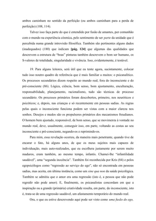 ambos caminham no sentido da perfeição (ou ambos caminham para a perda de
perfeição) (108, 114).
Talvez isso faça parte do que é entendido por fusão de amantes, por comunhão
com o mundo na experiência cósmica, pelo sentimento de ser parte da unidade que é
percebida numa grande introvisão filosófica. Também são pertinentes alguns dados
(inadequados) (180) que indicam [pág. 124] que algumas das qualidades que
descrevem a estrutura de “boas” pinturas também descrevem o bom ser humano, os
S-valores de totalidade, singularidade e vivência. Isso, evidentemente, é testável.
19. Para alguns leitores, será útil que eu tente agora, sucintamente, colocar
tudo isso noutro quadro de referência que é mais familiar a muitos: o psicanalítico.
Os processos secundários dizem respeito ao mundo real, fora do inconsciente e do
pré-consciente (86). Lógica, ciência, bom senso, bom ajustamento, enculturação,
responsabilidade, planejamento, racionalismo, tudo são técnicas de processo
secundário. Os processos primários foram descobertos, primeiro, nos neuróticos e
psicóticos; e, depois, nas crianças e só recentemente em pessoas sadias. As regras
pelas quais o inconsciente funciona podem ser vistas com a maior clareza nos
sonhos. Desejos e medos são os propulsores primários dos mecanismos freudianos.
O homem bem ajustado, responsável, de bom senso, que se movimenta à vontade no
mundo real, deve, usualmente, conseguir isso, em parte, voltando as costas ao seu
inconsciente e pré-consciente, negando-os e reprimindo-os.
Para mim, essa revelação ocorreu, da maneira mais penetrante, quando tive de
encarar o fato, há alguns anos, de que os meus sujeitos mais capazes de
individuação, mais auto-realizados, que eu escolhera justamente por serem muito
maduros, eram também, ao mesmo tempo, infantis. Chamei-lhe “infantilidade
saudável”, uma “segunda inocência”. Também foi reconhecida por Kris (84) e pelos
egopsicólogos como “regressão ao serviço do ego”, não só encontrada em pessoas
sadias, mas aceita, em última instância, como um sine qua non da saúde psicológica.
Também se admitiu que o amor era uma regressão (isto é, a pessoa que não pode
regredir não pode amor). E, finalmente, os psicanalistas concordam em que a
inspiração ou a grande (primária) criatividade resulta, em parte, do inconsciente, isto
é, trata-se de uma regressão saudável, um afastamento temporário do mundo real.
Ora, o que eu estive descrevendo aqui pode ser visto como uma fusão do ego,
 