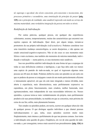 id, superego e ego-ideal, dos níveis consciente, pré-consciente e inconsciente, dos
processos primários e secundários, uma sintetização do princípio de prazer [pág.
125] com o principio de realidade, uma saudável regressão sem medo ao serviço da
máxima maturidade, uma verdadeira integração da pessoa em todos os níveis.
Redefinição de Individuação
Por outras palavras, qualquer pessoa, em qualquer das experiências
culminantes, assume, temporariamente, muitas das características que encontrei nos
sujeitos capazes de individuação. Quer dizer, por algum tempo, tornam-se
promotores da sua própria individuação (self-actualizers). Podemos considerar isso
uma transitória mudança caracterológica, se assim desejarmos, e não apenas um
estado emocional-cognitivo-expressivo. Não só são esses os seus momentos mais
felizes e mais excitantes, mas também são momentos de máxima maturidade, indivi-
duação e realização — numa palavra, os seus momentos mais saudáveis.
Isso nos possibilita redefinir individuação de uma forma tal que a expurgue de
todas as suas deficiências estáticas e tipológicas, e que faça dela cada vez menos
uma espécie de panteão do tudo-ou-nada, no qual só ingressam algumas raras
pessoas aos 60 anos de idade. Podemos defini-la como um episódio ou um surto em
que os poderes da pessoa se conjugam e unem de um modo particularmente eficiente
e intensamente aprazível, em que ela está mais integrada e menos dividida, mais
aberta à experiência, mais idiossincrásica, mais perfeitamente expressiva ou
espontânea, em pleno funcionamento, mais criadora, melhor humorada, mais
egotranscendente, mais independente de suas necessidades inferiores etc. Nesses
episódios, a pessoa torna-se mais verdadeiramente ela própria, mais perfeitamente
produtiva de suas potencialidades, na medida em que as concretiza, mais próxima do
cerne do seu Ser, enfim, mais plenamente humana.
Tais estados ou episódios podem, em teoria, ocorrer em qualquer altura da vida
de qualquer pessoa. O que distingue aqueles indivíduos a que chamei pessoas
individuacionantes é que, nelas, esses episódios ocorrem muito mais
freqüentemente, mais intensa e perfeitamente do que nas pessoas comuns. Isso torna
a individuação uma questão de grau e freqüência, em vez de uma questão de tudo-
ou-nada; e, por conseguinte, torna-a mais acessível aos procedimentos [pág. 126] de
 