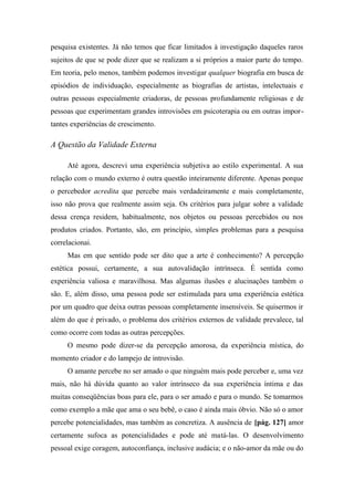 pesquisa existentes. Já não temos que ficar limitados à investigação daqueles raros
sujeitos de que se pode dizer que se realizam a si próprios a maior parte do tempo.
Em teoria, pelo menos, também podemos investigar qualquer biografia em busca de
episódios de individuação, especialmente as biografias de artistas, intelectuais e
outras pessoas especialmente criadoras, de pessoas profundamente religiosas e de
pessoas que experimentam grandes introvisões em psicoterapia ou em outras impor-
tantes experiências de crescimento.
A Questão da Validade Externa
Até agora, descrevi uma experiência subjetiva ao estilo experimental. A sua
relação com o mundo externo é outra questão inteiramente diferente. Apenas porque
o percebedor acredita que percebe mais verdadeiramente e mais completamente,
isso não prova que realmente assim seja. Os critérios para julgar sobre a validade
dessa crença residem, habitualmente, nos objetos ou pessoas percebidos ou nos
produtos criados. Portanto, são, em princípio, simples problemas para a pesquisa
correlacionai.
Mas em que sentido pode ser dito que a arte é conhecimento? A percepção
estética possui, certamente, a sua autovalidação intrínseca. É sentida como
experiência valiosa e maravilhosa. Mas algumas ilusões e alucinações também o
são. E, além disso, uma pessoa pode ser estimulada para uma experiência estética
por um quadro que deixa outras pessoas completamente insensíveis. Se quisermos ir
além do que é privado, o problema dos critérios externos de validade prevalece, tal
como ocorre com todas as outras percepções.
O mesmo pode dizer-se da percepção amorosa, da experiência mística, do
momento criador e do lampejo de introvisão.
O amante percebe no ser amado o que ninguém mais pode perceber e, uma vez
mais, não há dúvida quanto ao valor intrínseco da sua experiência íntima e das
muitas conseqüências boas para ele, para o ser amado e para o mundo. Se tomarmos
como exemplo a mãe que ama o seu bebê, o caso é ainda mais óbvio. Não só o amor
percebe potencialidades, mas também as concretiza. A ausência de [pág. 127] amor
certamente sufoca as potencialidades e pode até matá-las. O desenvolvimento
pessoal exige coragem, autoconfiança, inclusive audácia; e o não-amor da mãe ou do
 