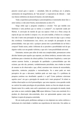 parceiro sexual gera o oposto — ansiedade, falta de confiança em si próprio,
sentimentos de insignificância, de “não prestar”, e expectativas de ridículo — tudo
isso fatores inibitórios do desenvolvimento e da individuação.
Toda a experiência personológica e psicoterapêutica é testemunho deste fato: o
amor realiza e o não-amor frustra, merecidamente ou não (17).
Surge então aqui a pergunta complexa e circular: “Em que medida esse
fenômeno é uma profecia que se realiza a si própria?”, na expressão usada por
Merton. A convicção do marido de que sua esposa é bela ou a firme crença da
esposa de que seu marido é corajoso cria, em certa medida, a beleza ou a coragem.
Isso não é tanto uma percepção de algo que já existe como de algo a que a crença
deu existência. Consideraremos isso, talvez, um exemplo de percepção de uma
potencialidade, visto que toda e qualquer pessoa tem a possibilidade de ser bela e
corajosa? Sendo assim, então é diferente de se perceber a possibilidade real de que
alguém venha a ser um grande violinista, o que não é uma possibilidade universal.
Entretanto, mesmo para além de toda essa complexidade, permanecem certas
dúvidas latentes para aqueles que esperam, em última instância, arrastar todos esses
problemas para o domínio da ciência pública. Com bastante freqüência, o amor por
outrem acarreta ilusões, a percepção de qualidades e potencialidades que não
existem, que não são, portanto, verdadeiramente percebidas, mas criadas na mente
do amante ou do observador e que, afinal, assentam num sistema de necessidades,
repressões, renúncias, projeções e racionalizações. Se o amor pode ser mais
perceptivo do que o não-amor, também pode ser mais cego. E o problema de
pesquisa continua nos desafiando: quando é o quê? Como podemos selecionar
aqueles casos’ em que a percepção do mundo real é mais perspicaz? Já relatei as
minhas observações ao nível personológico: que uma resposta a essa questão reside
na variável da saúde psicológica do percebedor, dentro ou fora da relação de amor.
Quanto maior for a saúde, mais sutil e penetrante será a percepção do mundo, desde
que todas as mais condições [pág. 128] sejam idênticas. Como esta conclusão foi o
produto de observação não-controlada, deve ser apresentada apenas como uma
hipótese à espera de pesquisa controlada.
De um modo geral, problemas análogos se nos deparam nos surtos estéticos e
intelectuais de criatividade e também nas experiências de introvisão. Em ambos os
 