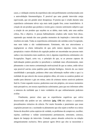 casos, a validação externa da experiência não está perfeitamente correlacionada com
a autovalidação fenomenológica. É possível que uma grande introvisão esteja
equivocada, que um grande amor desapareça. O poema que é criado durante uma
experiência culminante talvez seja mais tarde jogado fora, como insatisfatório. A
criação de um produto que perdura e resiste gera o mesmo sentimento subjetivo que
a criação de um produto que soçobra ou se dobra, mais tarde, ante uma análise
crítica, fria e objetiva. A pessoa habitualmente criadora sabe muito bem disso,
esperando que metade dos seus grandes momentos de inspiração e introvisão não
resultem em nada. Todas as experiências culminantes são sentidas como S-cognição,
mas nem todas o são verdadeiramente. Entretanto, não nos atreveríamos a
negligenciar as claras indicações de que, pelo menos algumas vezes, maior
perspicácia e maior eficiência de cognição podem ser encontradas nas pessoas mais
sadias e nos momentos mais saudáveis, isto é, algumas experiências culminantes são
S-cognições. Sugeri, certa vez, o princípio de que, se as pessoas capazes de
individuação podem perceber (e percebem) a realidade mais eficientemente, mais
plenamente e com menos contaminação motivacional do que as outras, então talvez
seja possível usá-las como padrões para aferição biológica. Através da sua maior
sensibilidade e percepção, podemos obter uma informação melhor sobre o que é a
realidade do que através dos nossos próprios olhos, tal como os canários podem ser
usados para detectar o gás em minas, antes de criaturas menos sensíveis poderem
fazê-lo. Como segundo recurso, poderemos usar nós próprios, em nossos momentos
mais perceptivos, em nossas experiências culminantes, para que nos informem sobre
a natureza da realidade que é mais verdadeira do que ordinariamente podemos
avaliar.
Finalmente, parece claro que as experiências cognitivas que estive
descrevendo não podem ser um. substituto [pág. 129] dos céticos e cautelosos
procedimentos rotineiros da ciência. Por muito fecundas e penetrantes que essas
cognições possam ser, e aceitando-se plenamente que elas sejam a melhor ou a única
forma de descobrir certas espécies de verdade, os problemas de comprovar, escolher,
rejeitar, confirmar e validar (externamente) permanecem, entretanto, conosco,
depois do lampejo da introvisão. Contudo, parece absurdo colocá-los na relação
antagonicamente exclusiva. Deve parecer agora óbvio que eles se necessitam e
 