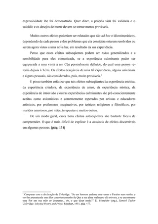 expressividade lhe foi demonstrada. Quer dizer, a própria vida foi validada e o
suicídio e os desejos de morte devem-se tornar menos prováveis.
Muitos outros efeitos poderiam ser relatados que são ad hoc e idiossincrásicos,
dependendo de cada pessoa e dos problemas que ela considera estarem resolvidos ou
serem agora vistos a uma nova luz, em resultado da sua experiência.
Penso que esses efeitos subseqüentes podem ser todos generalizados e a
sensibilidade para eles comunicada, se a experiência culminante puder ser
equiparada a uma visita a um Céu pessoalmente definido, do qual uma pessoa re-
torna depois à Terra. Os efeitos desejáveis de uma tal experiência, alguns universais
e alguns pessoais, são considerados, pois, muito prováveis.1
E posso também enfatizar que tais efeitos subseqüentes da experiência estética,
da experiência criadora, da experiência de amor, da experiência mística, da
experiência de introvisão e outras experiências culminantes são pré-conscientemente
aceitas como axiomáticas e correntemente esperadas por artistas e educadores
artísticos, por professores imaginativos, por teóricos religiosos e filosóficos, por
maridos amorosos, por mães, terapeutas e muitos outros.
De um modo geral, esses bons efeitos subseqüentes são bastante fáceis de
compreender. O que é mais difícil de explicar é a ausência de efeitos discerníveis
em algumas pessoas. [pág. 131]
1
Comparar cora a declaração de Coleridge: “Se um homem pudesse atravessar o Paraíso num sonho, e
ser-lhe presenteada uma flor como testemunho de Que a sua alma realmente ali estivera, e se encontrasse
essa flor em sua mão ao despertar... oh, o que dizer então?” E. Schneider (org.), Samuel Taylor
Coleridge: selected Poetry and Prose, Rinehart, 1951, pág. 477.
 