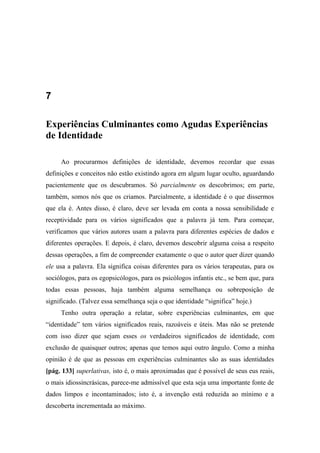 7
Experiências Culminantes como Agudas Experiências
de Identidade
Ao procurarmos definições de identidade, devemos recordar que essas
definições e conceitos não estão existindo agora em algum lugar oculto, aguardando
pacientemente que os descubramos. Só parcialmente os descobrimos; em parte,
também, somos nós que os criamos. Parcialmente, a identidade é o que dissermos
que ela é. Antes disso, é claro, deve ser levada em conta a nossa sensibilidade e
receptividade para os vários significados que a palavra já tem. Para começar,
verificamos que vários autores usam a palavra para diferentes espécies de dados e
diferentes operações. E depois, é claro, devemos descobrir alguma coisa a respeito
dessas operações, a fim de compreender exatamente o que o autor quer dizer quando
ele usa a palavra. Ela significa coisas diferentes para os vários terapeutas, para os
sociólogos, para os egopsicólogos, para os psicólogos infantis etc., se bem que, para
todas essas pessoas, haja também alguma semelhança ou sobreposição de
significado. (Talvez essa semelhança seja o que identidade “significa” hoje.)
Tenho outra operação a relatar, sobre experiências culminantes, em que
“identidade” tem vários significados reais, razoáveis e úteis. Mas não se pretende
com isso dizer que sejam esses os verdadeiros significados de identidade, com
exclusão de quaisquer outros; apenas que temos aqui outro ângulo. Como a minha
opinião é de que as pessoas em experiências culminantes são as suas identidades
[pág. 133] superlativas, isto é, o mais aproximadas que é possível de seus eus reais,
o mais idiossincrásicas, parece-me admissível que esta seja uma importante fonte de
dados limpos e incontaminados; isto é, a invenção está reduzida ao mínimo e a
descoberta incrementada ao máximo.
 