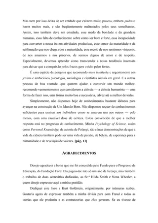 Mas nem por isso deixa de ser verdade que existem muito poucos, embora pudesse
haver muitos mais, e são freqüentemente maltratados pelos seus semelhantes.
Assim, isso também deve ser estudado, esse medo da bondade e da grandeza
humanas, essa falta de conhecimento sobre como ser bom e forte, essa incapacidade
para converter a nossa ira em atividades produtivas, esse temor da maturidade e da
sublimação que nos chega com a maturidade, esse receio de nos sentirmos virtuosos,
de nos amarmos a nós próprios, de sermos dignos de amor e de respeito.
Especialmente, devemos aprender como transcender a nossa tendência insensata
para deixar que a compaixão pelos fracos gere o ódio pelos fortes.
É essa espécie de pesquisa que recomendo mais insistente e urgentemente aos
jovens e ambiciosos psicólogos, sociólogos e cientistas sociais em geral. E a outras
pessoas de boa vontade, que querem ajudar a construir um mundo melhor,
recomendo veementemente que considerem a ciência — a ciência humanista — uma
forma de fazer isso, uma forma muito boa e necessária, talvez até a melhor de todas.
Simplesmente, não dispomos hoje de conhecimentos bastante idôneos para
avançar na construção de Um Mundo Bom. Não dispomos sequer de conhecimentos
suficientes para ensinar aos indivíduos como se amarem uns aos outros — pelo
menos, com uma razoável dose de certeza. Estou convencido de que a melhor
resposta está no progresso do conhecimento. Minha Psychology of Science, assim
como Personal Knawledge, da autoria de Polanyi, são claras demonstrações de que a
vida da ciência também pode ser uma vida de paixão, de beleza, de esperança para a
humanidade e de revelação de valores. [pág. 13]
AGRADECIMENTOS
Desejo agradecer a bolsa que me foi concedida pelo Fundo para o Progresso da
Educação, da Fundação Ford. Ela pagou-me não só um ano de licença, mas também
o trabalho de duas secretárias dedicadas, as Sr.as
Hilda Smith e Nona Wheeler, a
quem desejo expressar aqui a minha gratidão.
Dediquei este livro a Kurt Goldstein, originalmente, por inúmeras razões.
Gostaria agora de expressar também a minha dívida para com Freud e todas as
teorias que ele produziu e as contrateorias que elas geraram. Se eu tivesse de
 