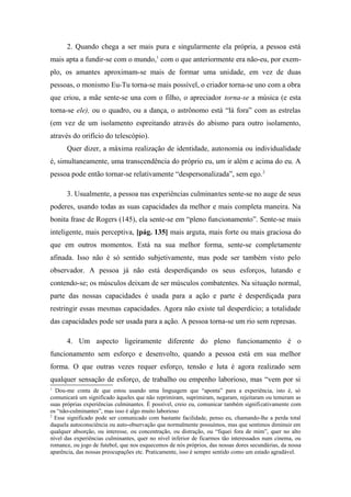 2. Quando chega a ser mais pura e singularmente ela própria, a pessoa está
mais apta a fundir-se com o mundo,1
com o que anteriormente era não-eu, por exem-
plo, os amantes aproximam-se mais de formar uma unidade, em vez de duas
pessoas, o monismo Eu-Tu torna-se mais possível, o criador torna-se uno com a obra
que criou, a mãe sente-se una com o filho, o apreciador torna-se a música (e esta
torna-se ele), ou o quadro, ou a dança, o astrônomo está “lá fora” com as estrelas
(em vez de um isolamento espreitando através do abismo para outro isolamento,
através do orifício do telescópio).
Quer dizer, a máxima realização de identidade, autonomia ou individualidade
é, simultaneamente, uma transcendência do próprio eu, um ir além e acima do eu. A
pessoa pode então tornar-se relativamente “despersonalizada”, sem ego.2
3. Usualmente, a pessoa nas experiências culminantes sente-se no auge de seus
poderes, usando todas as suas capacidades da melhor e mais completa maneira. Na
bonita frase de Rogers (145), ela sente-se em “pleno funcionamento”. Sente-se mais
inteligente, mais perceptiva, [pág. 135] mais arguta, mais forte ou mais graciosa do
que em outros momentos. Está na sua melhor forma, sente-se completamente
afinada. Isso não é só sentido subjetivamente, mas pode ser também visto pelo
observador. A pessoa já não está desperdiçando os seus esforços, lutando e
contendo-se; os músculos deixam de ser músculos combatentes. Na situação normal,
parte das nossas capacidades é usada para a ação e parte é desperdiçada para
restringir essas mesmas capacidades. Agora não existe tal desperdício; a totalidade
das capacidades pode ser usada para a ação. A pessoa torna-se um rio sem represas.
4. Um aspecto ligeiramente diferente do pleno funcionamento é o
funcionamento sem esforço e desenvolto, quando a pessoa está em sua melhor
forma. O que outras vezes requer esforço, tensão e luta é agora realizado sem
qualquer sensação de esforço, de trabalho ou empenho laborioso, mas “vem por si
1
Dou-me conta de que estou usando uma linguagem que “aponta” para a experiência, isto é, só
comunicará um significado àqueles que não reprimiram, suprimiram, negaram, rejeitaram ou temeram as
suas próprias experiências culminantes. É possível, creio eu, comunicar também significativamente com
os “não-culminantes”, mas isso é algo muito laborioso
2
Esse significado pode ser comunicado com bastante facilidade, penso eu, chamando-lhe a perda total
daquela autoconsciência ou auto-observação que normalmente possuímos, mas que sentimos diminuir em
qualquer absorção, ou interesse, ou concentração, ou distração, ou “fiquei fora de mim”, quer no alto
nível das experiências culminantes, quer no nível inferior de ficarmos tão interessados num cinema, ou
romance, ou jogo de futebol, que nos esquecemos de nós próprios, das nossas dores secundárias, da nossa
aparência, das nossas preocupações etc. Praticamente, isso é sempre sentido como um estado agradável.
 