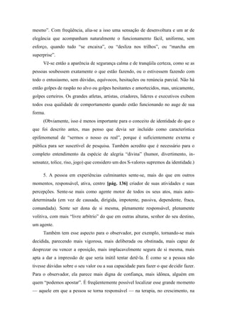 mesmo”. Com freqüência, alia-se a isso uma sensação de desenvoltura e um ar de
elegância que acompanham naturalmente o funcionamento fácil, uniforme, sem
esforço, quando tudo “se encaixa”, ou “desliza nos trilhos”, ou “marcha em
superprise”.
Vê-se então a aparência de segurança calma e de tranqüila certeza, como se as
pessoas soubessem exatamente o que estão fazendo, ou o estivessem fazendo com
todo o entusiasmo, sem dúvidas, equívocos, hesitações ou renúncia parcial. Não há
então golpes de raspão no alvo ou golpes hesitantes e amortecidos, mas, unicamente,
golpes certeiros. Os grandes atletas, artistas, criadores, lideres e executivos exibem
todos essa qualidade de comportamento quando estão funcionando no auge de sua
forma.
(Obviamente, isso é menos importante para o conceito de identidade do que o
que foi descrito antes, mas penso que devia ser incluído como característica
epifenomenal de “sermos o nosso eu real”, porque é suficientemente externa e
pública para ser suscetível de pesquisa. Também acredito que é necessário para o
completo entendimento da espécie de alegria “divina” (humor, divertimento, in-
sensatez, tolice, riso, jogo) que considero um dos S-valores supremos da identidade.)
5. A pessoa em experiências culminantes sente-se, mais do que em outros
momentos, responsável, ativa, centro [pág. 136] criador de suas atividades e suas
percepções. Sente-se mais como agente motor de todos os seus atos, mais auto-
determinada (em vez de causada, dirigida, impotente, passiva, dependente, fraca,
comandada). Sente ser dona de si mesma, plenamente responsável, plenamente
volitiva, com mais “livre arbítrio” do que em outras alturas, senhor do seu destino,
um agente.
Também tem esse aspecto para o observador, por exemplo, tornando-se mais
decidida, parecendo mais vigorosa, mais deliberada ou obstinada, mais capaz de
desprezar ou vencer a oposição, mais implacavelmente segura de si mesma, mais
apta a dar a impressão de que seria inútil tentar detê-la. É como se a pessoa não
tivesse dúvidas sobre o seu valor ou a sua capacidade para fazer o que decidir fazer.
Para o observador, ela parece mais digna de confiança, mais idônea, alguém em
quem “podemos apostar”. É freqüentemente possível localizar esse grande momento
— aquele em que a pessoa se torna responsável — na terapia, no crescimento, na
 