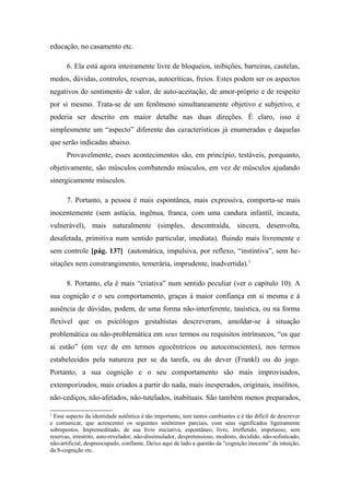 educação, no casamento etc.
6. Ela está agora inteiramente livre de bloqueios, inibições, barreiras, cautelas,
medos, dúvidas, controles, reservas, autocríticas, freios. Estes podem ser os aspectos
negativos do sentimento de valor, de auto-aceitação, de amor-próprio e de respeito
por si mesmo. Trata-se de um fenômeno simultaneamente objetivo e subjetivo, e
poderia ser descrito em maior detalhe nas duas direções. É claro, isso é
simplesmente um “aspecto” diferente das características já enumeradas e daquelas
que serão indicadas abaixo.
Provavelmente, esses acontecimentos são, em princípio, testáveis, porquanto,
objetivamente, são músculos combatendo músculos, em vez de músculos ajudando
sinergicamente músculos.
7. Portanto, a pessoa é mais espontânea, mais expressiva, comporta-se mais
inocentemente (sem astúcia, ingênua, franca, com uma candura infantil, incauta,
vulnerável), mais naturalmente (simples, descontraída, sincera, desenvolta,
desafetada, primitiva num sentido particular, imediata), fluindo mais livremente e
sem controle [pág. 137] (automática, impulsiva, por reflexo, “instintiva”, sem he-
sitações nem constrangimento, temerária, imprudente, inadvertida).1
8. Portanto, ela é mais “criativa” num sentido peculiar (ver o capítulo 10). A
sua cognição e o seu comportamento, graças à maior confiança em si mesma e à
ausência de dúvidas, podem, de uma forma não-interferente, tauística, ou na forma
flexível que os psicólogos gestaltistas descreveram, amoldar-se à situação
problemática ou não-problemática em seus termos ou requisitos intrínsecos, “os que
ai estão” (em vez de em termos egocêntricos ou autoconscientes), nos termos
estabelecidos pela natureza per se da tarefa, ou do dever (Frankl) ou do jogo.
Portanto, a sua cognição e o seu comportamento são mais improvisados,
extemporizados, mais criados a partir do nada, mais inesperados, originais, insólitos,
não-cediços, não-afetados, não-tutelados, inabituais. São também menos preparados,
1
Esse aspecto da identidade autêntica é tão importante, tem tantos cambiantes e é tão difícil de descrever
e comunicar, que acrescentei os seguintes sinônimos parciais, com seus significados ligeiramente
sobrepostos. Impremeditado, de sua livre iniciativa, espontâneo, livre, irrefletido, impetuoso, sem
reservas, irrestrito, auto-revelador, não-dissimulador, despretensioso, modesto, decidido, não-sofisticado,
não-artificial, despreocupado, confiante. Deixo aqui de lado a questão da “cognição inocente” da intuição,
da S-cognição etc.
 