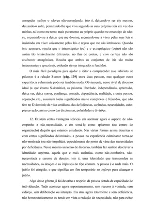 apreender melhor o não-eu não-aprendendo, isto é, deixando-o ser ele mesmo,
deixando-o solto, permitindo-lhe que viva segundo as suas próprias leis em vez das
minhas, tal como me torno mais puramente eu próprio quando me emancipo do não-
eu, recusando-me a deixar que me domine, recusando-me a viver pelas suas leis e
insistindo em viver unicamente pelas leis e regras que me são intrínsecas. Quando
isso acontece, resulta que o intrapsíquico (eu) e o extrapsíquico (outro) não são
assim tão terrivelmente diferentes, no fim de contas, e com certeza não são
realmente antagônicos. Resulta que ambos os conjuntos de leis são muito
interessantes e aprazíveis, podendo até ser integrados e fundidos.
O mais fácil paradigma para ajudar o leitor a compreender esse labirinto de
palavras é a relação S-amor [pág. 139] entre duas pessoas, mas qualquer outra
experiência culminante pode ser também usada. Obviamente, nesse nível de discurso
ideal (a que chamo S-domínio), as palavras liberdade, independência, apreensão,
deixa ser, deixa correr, confiança, vontade, dependência, realidade, a outra pessoa,
separação etc., assumem todas significados muito complexos e fecundos, que não
têm no D-domínio da vida cotidiana, das deficiências, carências, necessidades, auto-
preservação, assim como das dicotomias, polaridades e divisões.
12. Existem certas vantagens teóricas em acentuar agora o aspecto de não-
empenho e não-necessidade, e em tomá-lo como epicentro (ou centro de
organização) daquilo que estamos estudando. Nas várias formas acima descritas e
com certos significados delimitados, a pessoa na experiência culminante torna-se
não-motivada (ou não-impelida), especialmente do ponto de vista das necessidades
por deficiência. Nesse mesmo universo de discurso, também faz sentido descrever a
identidade suprema, aquela que é mais autêntica, como não-combativa, não-
necessitada e carente de desejos, isto é, uma identidade que transcendeu as
necessidades, os desejos e os impulsos do tipo comum. A pessoa é o nada mais. O
júbilo foi atingido, o que significa um fim temporário no esforço para alcançar o
júbilo.
Algo desse gênero já foi descrito a respeito da pessoa dotada de capacidade de
individuação. Tudo acontece agora espontaneamente, sem recurso à vontade, sem
esforço, sem deliberação ou intenção. Ela atua agora totalmente e sem deficiência,
não homeostaticamente ou tendo em vista a redução de necessidade, não para evitar
 