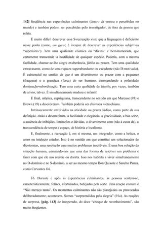 142] freqüência nas experiências culminantes (dentro da pessoa e percebidas no
mundo) e também podem ser percebidas pelo investigador, de fora da pessoa que
relata.
É muito difícil descrever essa S-recreação visto que a linguagem é deficiente
nesse ponto (como, em geral, é incapaz de descrever as experiências subjetivas
“superiores”). Tem uma qualidade cósmica ou “divina” e bem-humorada, que
certamente transcende ia hostilidade de qualquer espécie. Poderia, com a mesma
facilidade, chamar-se-lhe alegre exuberância, júbilo ou prazer. Tem uma qualidade
extravasante, como de uma riqueza superabundante ou excedente (não D-motivada).
É existencial no sentido de que é um divertimento ou prazer com a pequenez
(fraqueza) e a grandeza (força) do ser humano, transcendendo a polaridade
dominação-subordinação. Tem uma certa qualidade de triunfo, por vezes, também
de alívio, talvez. É simultaneamente madura e infantil.
É final, utópica, eupsiquiana, transcendente no sentido em que Marcuse (93) e
Brown (19) a descreveram. Também poderia ser chamada nietzschiana.
Intrinsecamente envolvidos na atividade ou prazer lúdico, como parte da sua
definição, estão a desenvoltura, a facilidade e elegância, a graciosidade, a boa sorte,
a ausência de inibições, limitações e dúvidas, o divertimento com (não à custa de), a
transcendência de tempo e espaço, de história e localismo.
E, finalmente, a recreação é, em si mesma, um integrador, como a beleza, o
amor ou intelecto criador. Isso é no sentido em que constitui um solucionador de
dicotomias, uma resolução para muitos problemas insolúveis. É uma boa solução da
situação humana, ensinando-nos que uma das formas de resolver um problema é
fazer com que ele nos recreie ou divirta. Isso nos habilita a viver simultaneamente
no D-domínio e no S-domínio, a ser ao mesmo tempo Don Quixote e Sancho Panza,
como Cervantes foi.
16. Durante e após as experiências culminantes, as pessoas sentem-se,
caracteristicamente, felizes, afortunadas, bafejadas pela sorte. Uma reação comum é
“Não mereço tanto”. Os momentos culminantes não são planejados ou provocados
deliberadamente; acontecem. Somos “surpreendidos pela alegria” (91a). As reações
de surpresa, [pág. 143] de inesperado, do doce “choque de reconhecimento”, são
muito freqüentes.
 