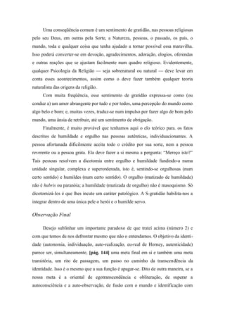 Uma conseqüência comum é um sentimento de gratidão, nas pessoas religiosas
pelo seu Deus, em outras pela Sorte, a Natureza, pessoas, o passado, os pais, o
mundo, toda e qualquer coisa que tenha ajudado a tornar possível essa maravilha.
Isso poderá converter-se em devoção, agradecimentos, adoração, elogios, oferendas
e outras reações que se ajustam facilmente num quadro religioso. Evidentemente,
qualquer Psicologia da Religião — seja sobrenatural ou natural — deve levar em
conta esses acontecimentos, assim como o deve fazer também qualquer teoria
naturalista das origens da religião.
Com muita freqüência, esse sentimento de gratidão expressa-se como (ou
conduz a) um amor abrangente por tudo e por todos, uma percepção do mundo como
algo belo e bom; e, muitas vezes, traduz-se num impulso por fazer algo de bom pelo
mundo, uma ânsia de retribuir, até um sentimento de obrigação.
Finalmente, é muito provável que tenhamos aqui o elo teórico para. os fatos
descritos de humildade e orgulho nas pessoas autênticas, individuacionantes. A
pessoa afortunada dificilmente aceita todo o crédito por sua sorte, nem a pessoa
reverente ou a pessoa grata. Ela deve fazer a si mesma a pergunta: “Mereço isto?”
Tais pessoas resolvem a dicotomia entre orgulho e humildade fundindo-a numa
unidade singular, complexa e superordenada, isto é, sentindo-se orgulhosas (num
certo sentido) e humildes (num certo sentido). O orgulho (matizado de humildade)
não é hubris ou paranóia; a humildade (matizada de orgulho) não é masoquismo. Só
dicotomizá-los é que lhes incute um caráter patológico. A S-gratidão habilita-nos a
integrar dentro de uma única pele o herói e o humilde servo.
Observação Final
Desejo sublinhar um importante paradoxo de que tratei acima (número 2) e
com que temos de nos defrontar mesmo que não o entendamos. O objetivo da identi-
dade (autonomia, individuação, auto-realização, eu-real de Horney, autenticidade)
parece ser, simultaneamente, [pág. 144] uma meta final em si e também uma meta
transitória, um rito de passagem, um passo no caminho da transcendência da
identidade. Isso é o mesmo que a sua função é apagar-se. Dito de outra maneira, se a
nossa meta é a oriental de egotranscendência e obliteração, de superar a
autoconsciêneia e a auto-observação, de fusão com o mundo e identificação com
 