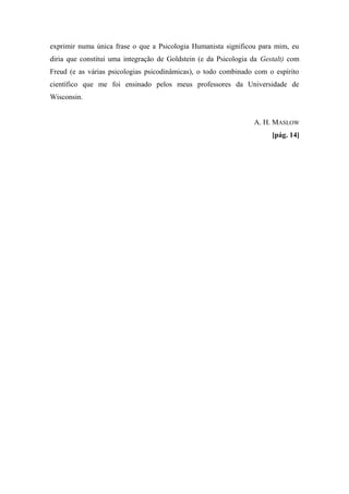 exprimir numa única frase o que a Psicologia Humanista significou para mim, eu
diria que constitui uma integração de Goldstein (e da Psicologia da Gestalt) com
Freud (e as várias psicologias psicodinâmicas), o todo combinado com o espírito
científico que me foi ensinado pelos meus professores da Universidade de
Wisconsin.
A. H. MASLOW
[pág. 14]
 