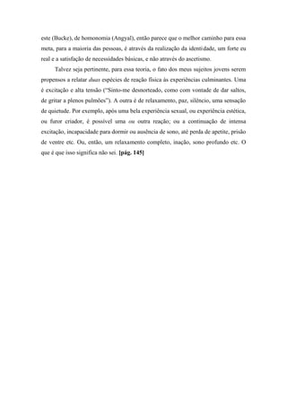 este (Bucke), de homonomia (Angyal), então parece que o melhor caminho para essa
meta, para a maioria das pessoas, é através da realização da identidade, um forte eu
real e a satisfação de necessidades básicas, e não através do ascetismo.
Talvez seja pertinente, para essa teoria, o fato dos meus sujeitos jovens serem
propensos a relatar duas espécies de reação física às experiências culminantes. Uma
é excitação e alta tensão (“Sinto-me desnorteado, como com vontade de dar saltos,
de gritar a plenos pulmões”). A outra é de relaxamento, paz, silêncio, uma sensação
de quietude. Por exemplo, após uma bela experiência sexual, ou experiência estética,
ou furor criador, é possível uma ou outra reação; ou a continuação de intensa
excitação, incapacidade para dormir ou ausência de sono, até perda de apetite, prisão
de ventre etc. Ou, então, um relaxamento completo, inação, sono profundo etc. O
que é que isso significa não sei. [pág. 145]
 