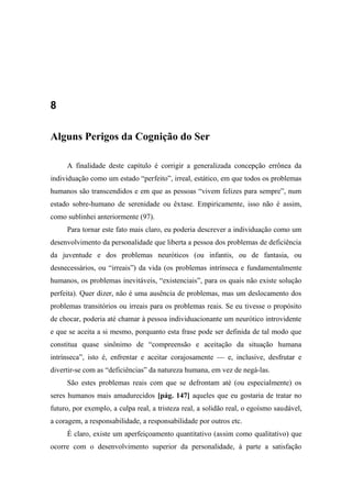 8
Alguns Perigos da Cognição do Ser
A finalidade deste capítulo é corrigir a generalizada concepção errônea da
individuação como um estado “perfeito”, irreal, estático, em que todos os problemas
humanos são transcendidos e em que as pessoas “vivem felizes para sempre”, num
estado sobre-humano de serenidade ou êxtase. Empiricamente, isso não é assim,
como sublinhei anteriormente (97).
Para tornar este fato mais claro, eu poderia descrever a individuação como um
desenvolvimento da personalidade que liberta a pessoa dos problemas de deficiência
da juventude e dos problemas neuróticos (ou infantis, ou de fantasia, ou
desnecessários, ou “irreais”) da vida (os problemas intrínseca e fundamentalmente
humanos, os problemas inevitáveis, “existenciais”, para os quais não existe solução
perfeita). Quer dizer, não é uma ausência de problemas, mas um deslocamento dos
problemas transitórios ou irreais para os problemas reais. Se eu tivesse o propósito
de chocar, poderia até chamar à pessoa individuacionante um neurótico introvidente
e que se aceita a si mesmo, porquanto esta frase pode ser definida de tal modo que
constitua quase sinônimo de “compreensão e aceitação da situação humana
intrínseca”, isto é, enfrentar e aceitar corajosamente — e, inclusive, desfrutar e
divertir-se com as “deficiências” da natureza humana, em vez de negá-las.
São estes problemas reais com que se defrontam até (ou especialmente) os
seres humanos mais amadurecidos [pág. 147] aqueles que eu gostaria de tratar no
futuro, por exemplo, a culpa real, a tristeza real, a solidão real, o egoísmo saudável,
a coragem, a responsabilidade, a responsabilidade por outros etc.
É claro, existe um aperfeiçoamento quantitativo (assim como qualitativo) que
ocorre com o desenvolvimento superior da personalidade, à parte a satisfação
 