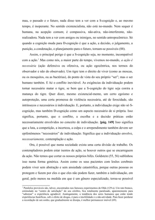 mau, o passado e o futuro, nada disso tem a ver com a S-cognição e, ao mesmo
tempo, é inoperante. No sentido existencialista, não está no-mundo. Nem sequer é
humana, na acepção comum; é compassiva, não-ativa, não-interferente, não-
realizadora. Nada tem a ver com amigos ou inimigos, no sentido antropocêntrico. Só
quando a cognição muda para D-cognição é que a ação, a decisão, o julgamento, a
punição, a condenação, o planejamento para o futuro, tornam-se possíveis (88).
Assim, o principal perigo é que a S-cognição seja, no momento, incompatível
com a ação.1
Mas como nós, a maior parte do tempo, vivemos no-mundo, a ação é
necessária (ação defensiva ou ofensiva, ou ação egocêntrica, nos termos do
observador e não do observado). Um tigre tem o direito de viver (como as moscas,
ou os mosquitos, ou as bactérias), do ponto de vista do seu próprio “ser”; mas o ser
humano também. E há o conflito inevitável. As exigências da individuação podem
tornar necessário matar o tigre, se bem que a S-cognição do tigre seja contra a
matança do tigre. Quer dizer, mesmo existencial-mente, um certo egoísmo e
autoproteção, uma certa promessa de violência necessária, até de ferocidade, são
intrínsecos e necessários à individuação. E, portanto, a individuação exige não só S-
cognição, mas também D-cognição como um aspecto necessário de si própria. Isso
significa, portanto, que o conflito, a escolha e a decisão práticas estão
necessariamente envolvidos no conceito de individuação. [pág. 149] Isso significa
que a luta, a competição, a incerteza, a culpa e o arrependimento também devem ser
epifenômenos “necessários” de individuação. Significa que a individuação envolve,
necessariamente, contemplação e ação.
Ora, é possível que numa sociedade exista uma certa divisão de trabalho. Os
contempladores podem estar isentos de ação, se houver outros que se encarreguem
da ação. Não temos que cortar os nossos próprios bifes. Goldstein (55, 56) sublinhou
isso numa forma genérica. Assim como os seus pacientes com lesões cerebrais
podem viver sem abstração e sem ansiedade catastrófica, porque outras pessoas os
protegem e fazem por eles o que eles não podem fazer, também a individuação, em
geral, pelo menos na medida em que é um gênero especializado, torna-se possível
1
Paralelos prováveis são, talvez, encontrados nos famosos experimentos de Olds (129 a). Um rato branco,
estimulado no “centro de satisfação” do seu cérebro, fica totalmente paralisado, aparentemente para
“saborear” a experiência agradável. Analogamente, a tendência dos seres humanos que estão tendo
experiências beatificas, sob o efeito de drogas, é para a imobilidade e a não-atividade. Para fazer perdurar
a recordação de um sonho, que gradualmente se dissipa, é melhor permanecer imóvel (69).
 