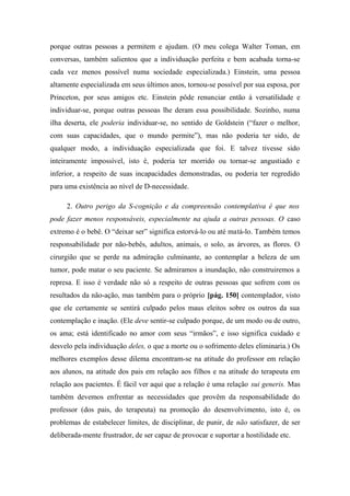 porque outras pessoas a permitem e ajudam. (O meu colega Walter Toman, em
conversas, também salientou que a individuação perfeita e bem acabada torna-se
cada vez menos possível numa sociedade especializada.) Einstein, uma pessoa
altamente especializada em seus últimos anos, tornou-se possível por sua esposa, por
Princeton, por seus amigos etc. Einstein pôde renunciar então à versatilidade e
individuar-se, porque outras pessoas lhe deram essa possibilidade. Sozinho, numa
ilha deserta, ele poderia individuar-se, no sentido de Goldstein (“fazer o melhor,
com suas capacidades, que o mundo permite”), mas não poderia ter sido, de
qualquer modo, a individuação especializada que foi. E talvez tivesse sido
inteiramente impossível, isto é, poderia ter morrido ou tornar-se angustiado e
inferior, a respeito de suas incapacidades demonstradas, ou poderia ter regredido
para uma existência ao nível de D-necessidade.
2. Outro perigo da S-cognição e da compreensão contemplativa é que nos
pode fazer menos responsáveis, especialmente na ajuda a outras pessoas. O caso
extremo é o bebê. O “deixar ser” significa estorvá-lo ou até matá-lo. Também temos
responsabilidade por não-bebês, adultos, animais, o solo, as árvores, as flores. O
cirurgião que se perde na admiração culminante, ao contemplar a beleza de um
tumor, pode matar o seu paciente. Se admiramos a inundação, não construiremos a
represa. E isso é verdade não só a respeito de outras pessoas que sofrem com os
resultados da não-ação, mas também para o próprio [pág. 150] contemplador, visto
que ele certamente se sentirá culpado pelos maus eleitos sobre os outros da sua
contemplação e inação. (Ele deve sentir-se culpado porque, de um modo ou de outro,
os ama; está identificado no amor com seus “irmãos”, e isso significa cuidado e
desvelo pela individuação deles, o que a morte ou o sofrimento deles eliminaria.) Os
melhores exemplos desse dilema encontram-se na atitude do professor em relação
aos alunos, na atitude dos pais em relação aos filhos e na atitude do terapeuta em
relação aos pacientes. É fácil ver aqui que a relação é uma relação sui generis. Mas
também devemos enfrentar as necessidades que provêm da responsabilidade do
professor (dos pais, do terapeuta) na promoção do desenvolvimento, isto é, os
problemas de estabelecer limites, de disciplinar, de punir, de não satisfazer, de ser
deliberada-mente frustrador, de ser capaz de provocar e suportar a hostilidade etc.
 