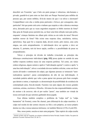 descobrir um Yosemite,1
que é belo em parte porque é silencioso, não-humano e
privado, guardá-lo-ei para mim ou farei dele um Parque Nacional para milhões de
pessoas que, por serem milhões, fá-lo-ão menos do que é ou talvez o destruam?
Compartilharei com elas a minha praia particular e fá-la-ei, por conseguinte, não-
particular? Até que ponto está certo o indiano que respeita a vida e detesta a matança
ativa, deixando pois que as vacas engordem enquanto os bebês morrem de fome?
Que grau de fruição posso permitir-me, ao fazer uma bela refeição num país pobre,
enquanto’ crianças famintas me olham pela vitrina ou em redor da mesa? Deverei
também morrer de fome? Não existe uma resposta clara, satisfatória, teórica,
apriorística. Seja qual for a resposta dada, deverá existir, pelo menos, uma certa
mágoa, um certo arrependimento. A individuação deve ser egoísta; e deve ser
altruísta. E, portanto, terá de haver opção, conflito e a possibilidade de pesar ou
arrependimento.
Talvez o princípio de divisão de trabalho (vinculado ao princípio das
diferenças constitucionais individuais) [pág. 152] possa ajudar no sentido de uma
melhor resposta (embora nunca de uma resposta perfeita). Tal como, em várias
ordens religiosas, alguns sentem o apelo à “individuação egoísta” e outros o apelo “a
uma boa individuação”, talvez a sociedade devesse também solicitar, como um favor
(assim aliviando o sentimento de culpa), que algumas pessoas se tornassem “auto-
realizadoras egoístas”, puras contempladoras do alto de sua individuação. A
sociedade poderia admitir que valia a pena apoiar tais pessoas pelo bom exemplo
que dariam a outras, a inspiração e a demonstração da possibilidade de existência da
contemplação pura, fora-do-mundo. Fazemos isso para alguns dos nossos grandes
cientistas, artistas, escritores e filósofos. Aliviamo-los das responsabilidades sociais,
de ensinar e de escrever, não só por razões “puras”, mas também em virtude da
nossa convicção de que sairemos ganhando dessa jogada.
Esse dilema também complica o problema da “culpa real” (a “culpa
humanista” de Fromm), como lhe chamei, para diferençá-la da culpa neurótica. A
culpa real resulta de não sermos sinceros ou fiéis a nós próprios, ao nosso próprio
destino na vida, à nossa natureza intrínseca; ver também Mowrer (119) e Lynd (92).
Mas, nesse ponto, suscita-se mais uma pergunta: “Que espécie de culpa resulta
1
Alusão ao belo vale de Yosemite, na vertente ocidental da Sierra Nevada, Estados Unidos. Faz parte do
pitoresco Yosemite National Park. (N. do T.)
 