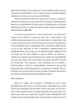 jamais sê-lo. Quer dizer, a pessoa poder-se-á ver como S-perfeita, embora pense que
a percebemos como D-perfeita e, é claro, é capaz de sentir-se incomodada, indigna e
culpada por causa disso, como se nos estivesse ludibriando.
Podemos razoavelmente deduzir que, quanto mais uma pessoa é capaz de S-
cognição, mais estará apta a aceitar e gostar de ser S-cognoscida. Também podemos
esperar que a possibilidade de tal equivocação crie, freqüentemente, um delicado
problema de tática para o S-conhecedor, aquele que pode totalmente compreender e
aceitar outra pessoa. [pág. 155]
8. O possível superesteticismo é o último problema tático acarretado pela S-
cogitição de que disponho de espaço para falar aqui. A reação estética à vida
conflita intrinsecamente, muitas vezes, com a reação prática e a reação moral à vida
(o velho conflito entre estilo e conteúdo). Descrever coisas feias de uma bela forma
é uma possibilidade. Outra é a apresentação inábil e inestética da verdade, do bem
ou até do belo. (Deixamos de lado a apresentação verdadeira-boa-bela do
verdadeiro-bom-belo, uma vez que isso não apresenta qualquer problema.) Como
esse dilema tem sido muito debatido ao longo da História, vou limitar-me a
sublinhar aqui, meramente, que ele também envolve o problema da responsabilidade
social dos mais maduros pelos menos maduros que podem confundir S-aceitação
com D-aprovação. Uma comovente e bela apresentação de, por exemplo, a
homossexualidade, o crime ou a irresponsabilidade, decorrente de uma profunda
compreensão, pode ser mal interpretada como um incitamento à emulação. Para o S-
conhecedor que vive num mundo de pessoas assustadas e facilmente desorientadas,
isso constitui um fardo adicional de responsabilidade a suportar.
Dados Empíricos
Qual foi a relação entre S-cognição e D-cognição nos meus sujeitos
individuacionantes (97)? Como foi que relacionaram a contemplação com a ação?
Embora estas interrogações não me tenham ocorrido, nessa altura, sob esta forma,
posso relatar retrospectivamente as seguintes impressões. Em primeiro lugar, esses
sujeitos eram muito mais capazes de S-cognição, de pura contemplação e com-
preensão, do que a população média, como se declarou desde o começo. Isso parece
 